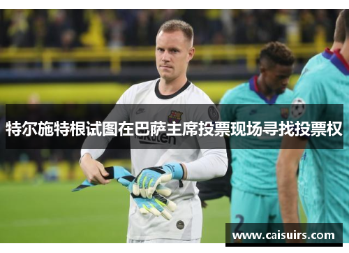 特尔施特根试图在巴萨主席投票现场寻找投票权